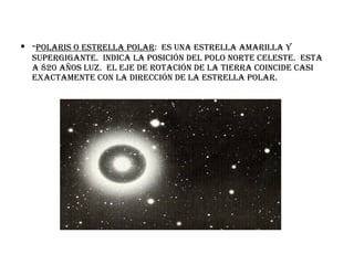 - polaris o estrella polar :  es una estrella amarilla y supergigante.  Indica la posición del polo norte celeste.  Esta a 820 años luz.  El eje de rotación de la tierra coincide casi exactamente con la dirección de la estrella polar. 