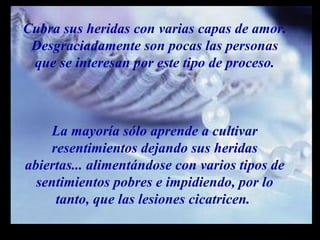 Cubra sus heridas con varias capas de amor. Desgraciadamente son pocas las personas que se interesan por este tipo de proceso. La mayoría sólo aprende a cultivar resentimientos dejando sus heridas abiertas... alimentándose con varios tipos de sentimientos pobres e impidiendo, por lo tanto, que las lesiones cicatricen.  m m M M 