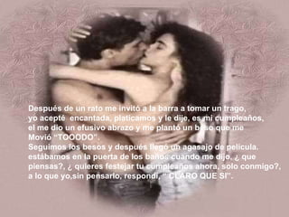 Después de un rato me invitó a la barra a tomar un trago, yo acepté  encantada, platicamos y le dije, es mi cumpleaños, el me dio un efusivo abrazo y me plantó un beso que me Movió “TOOODO”. Seguimos los besos y después llegó un agasajo de película. estábamos en la puerta de los baños cuando me dijo, ¿ que piensas?, ¿ quieres festejar tu cumpleaños ahora, solo conmigo?, a lo que yo,sin pensarlo, respondí, “ CLARO QUE SI”. 