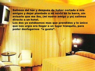 Salimos del bar y después de haber cortado a mis amigos y dejar plantado a mi novio en la barra, sin avisarle que me iba, (mi nuevo amigo y yo) salimos directo a un hotel. Los dos ya estábamos mas que prendidos y lo único que nos urgía era llegar a un lugar tranquilo, para poder desfogarnos  “a gusto”. 