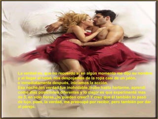 La verdad es, que no recuerdo si en algún momento me dijo su nombre y al llegar al hotel, nos despojamos de la ropa casi de un jalón, e inmediatamente después, iniciamos la acción. Esa noche,(en verdad fue inolvidable,)hubo hasta hartarme, aprendí como diez posiciones diferentes y lo mejor es que experimenté mas de 5, en solo horas,¿lo pueden creer? Y creo que él también lo pasó de lujo, pues, la verdad, me preocupé por recibir, pero también por dar al parejo. 