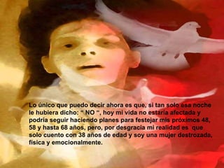 Lo único que puedo decir ahora es que, si tan solo esa noche le hubiera dicho: “ NO “, hoy mi vida no estaría afectada y podría seguir haciendo planes para festejar mis próximos 48, 58 y hasta 68 años, pero, por desgracia mi realidad es  que solo cuento con 38 años de edad y soy una mujer destrozada, física y emocionalmente. 