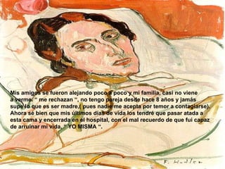 Mis amigos se fueron alejando poco a poco y mi familia, casi no viene a verme. “ me rechazan “, no tengo pareja desde hace 8 años y jamás supe lo que es ser madre,( pues nadie me acepta por temor a contagiarse). Ahora sé bien que mis últimos días de vida los tendré que pasar atada a esta cama y encerrada en el hospital, con el mal recuerdo de que fui capaz de arruinar mi vida, “ YO MISMA “. 