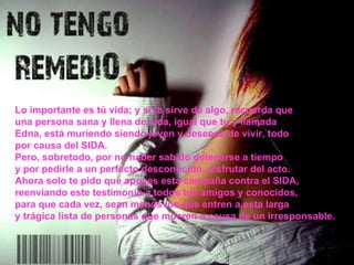 Lo importante es tú vida; y si te sirve de algo, recuerda que una persona sana y llena de vida, igual que tu y llamada Edna, está muriendo siendo joven y deseosa de vivir, todo por causa del SIDA. Pero, sobretodo, por no haber sabido detenerse a tiempo y por pedirle a un perfecto desconocido, disfrutar del acto. Ahora solo te pido que apoyes esta campaña contra el SIDA, reenviando este testimonio a todos tus amigos y conocidos, para que cada vez, sean menos los que entren a esta larga y trágica lista de personas que mueren a causa de un irresponsable. 