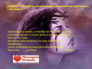 ¿SABES?  Tu fuiste la persona elegida para continuar esta cadena “  informativa “. Ojalá tengas el deseo y el tiempo de hacerlo ya que así podríamos ayudar a mucha gente a evitar un desenlace  fatal en sus vidas. Apoyemos esta iniciativa y no seas parte de las estadísticas. vamos a informarnos mas sobre éste terrible mal. Reenvíalo,……..por favor.  Facavi. www.mensagensvirtuais.com.br 