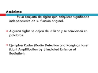 Acrónimo:   Es un conjunto de siglas que adquiere significado independiente de su función original. Algunas siglas se dejan de utilizar y se convierten en palabras.  Ejemplos: Radar (Radio Detection and Ranging), laser ( Light Amplification by Stimulated Emission of Radiation) . 