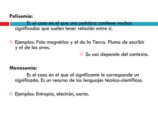 Polisemia:   Es el caso en el que una palabra contiene muchos significados que suelen tener relación entre sí. Ejemplos: Polo magnético y el de la Tierra. Pluma de escribir y el de las aves.  Su uso depende del contexto. Monosemia:   Es el caso en el que al significante le corresponde un significado. Es un recurso de los lenguajes técnico-científicos. Ejemplos: Entropía, electrón, aorta. 