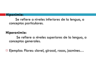 Hiponimia:  Se refiere a niveles inferiores de la lengua, a conceptos particulares. Hiperonimia:   Se refiere a niveles superiores de la lengua, a conceptos generales. Ejemplos: Flores: clavel, girasol, rosas, jazmines… 
