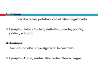 Sinónimos:   Son dos o más palabras con el mismo significado. Ejemplos: Total, absoluto, definitivo; puerta, portón, pórtico, entrada. Antónimos:   Son dos palabras que significan lo contrario. Ejemplos: Abajo, arriba. Día, noche. Blanco, negro. 