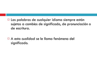 Las palabras de cualquier idioma siempre están sujetas a cambios de significado, de pronunciación o de escritura. A esta cualidad se le llama fenómeno del significado. 