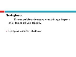 Neologismo:   Es una palabra de nueva creación que ingresa en el léxico de una lengua. Ejemplos: escáner, chatear,  