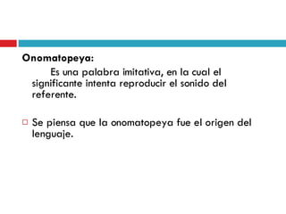 Onomatopeya:  Es una palabra imitativa, en la cual el significante intenta reproducir el sonido del referente. Se piensa que la onomatopeya fue el origen del lenguaje. 