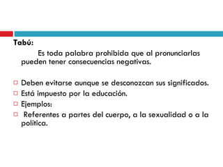 Tabú:   Es toda palabra prohibida que al pronunciarlas pueden tener consecuencias negativas. Deben evitarse aunque se desconozcan sus significados. Está impuesto por la educación. Ejemplos: Referentes a partes del cuerpo, a la sexualidad o a la política. 