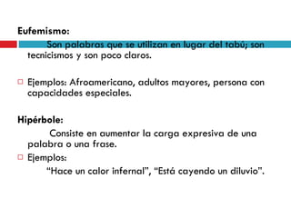 Eufemismo:  Son palabras que se utilizan en lugar del tabú; son tecnicismos y son poco claros. Ejemplos: Afroamericano, adultos mayores, persona con capacidades especiales. Hipérbole:   Consiste en aumentar la carga expresiva de una palabra o una frase. Ejemplos:  “ Hace un calor infernal”, “Está cayendo un diluvio”. 
