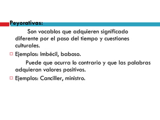 Peyorativas:   Son vocablos que adquieren significado diferente por el paso del tiempo y cuestiones culturales. Ejemplos: Imbécil, baboso. Puede que ocurra lo contrario y que las palabras adquieran valores positivos. Ejemplos: Canciller, ministro. 