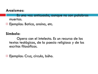 Arcaismos:   Es una voz anticuada, aunque no son palabras muertas.  Ejemplos: Botica, ansina, etc.  Símbolo:   Opera con el intelecto. Es un recurso de los textos teológicos, de la poesía religiosa y de los escritos filosóficos.  Ejemplos: Cruz, círculo, búho. 