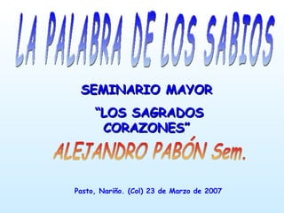 LA PALABRA DE LOS SABIOS ALEJANDRO PABÓN Sem. SEMINARIO MAYOR “ LOS SAGRADOS CORAZONES” Pasto, Nariño. (Col) 23 de Marzo de 2007  