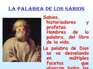LA PALABRA DE LOS SABIOS Sabios, historiadores y profetas. Hombres de la palabra, del libro de la vida. La palabra de Dios se va desvelando en múltiples facetas que abarcan todos los campos de la experiencia humana. 