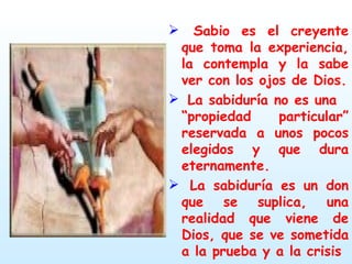 Sabio es el creyente que toma la experiencia, la contempla y la sabe ver con los ojos de Dios. La sabiduría no es una  “propiedad particular” reservada a unos pocos elegidos y que dura eternamente. La sabiduría es un don que se suplica, una realidad que viene de Dios, que se ve sometida a la prueba y a la crisis 