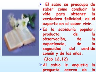 El sabio se preocupa de saber como conducir la vida para obtener la verdadera felicidad; es el experto en el saber vivir. Es la sabiduría popular, producto de la observación, de la experiencia, de la sagacidad, del sentido común y de los años.  (Job 12,12) Al sabio le angustia la pregunta acerca de la muerte. (Eclo 41, 1-4) 