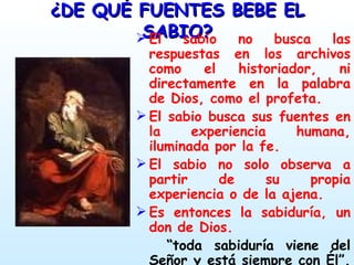 ¿DE QUÉ FUENTES BEBE EL SABIO? El sabio no busca las respuestas en los archivos como el historiador, ni directamente en la palabra de Dios, como el profeta. El sabio busca sus fuentes en la experiencia humana, iluminada por la fe. El sabio no solo observa a partir de su propia experiencia o de la ajena. Es entonces la sabiduría, un don de Dios.  “ toda sabiduría viene del Señor y está siempre con Él”.   (Eclo 1,1) 