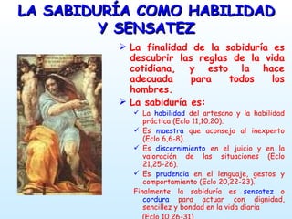 LA SABIDURÍA COMO HABILIDAD Y SENSATEZ La finalidad de la sabiduría es descubrir las reglas de la vida cotidiana, y esto la hace adecuada para todos los hombres. La sabiduría es: La  habilidad  del artesano y la habilidad práctica (Eclo 11,10.20). Es  maestra  que aconseja al inexperto (Eclo 6,6-8). Es  discernimiento  en el juicio y en la valoración de las situaciones (Eclo 21,25-26). Es  prudencia  en el lenguaje, gestos y comportamiento (Eclo 20,22-23). Finalmente la sabiduría es  sensatez  o  cordura  para actuar con dignidad, sencillez y bondad en la vida diaria  (Eclo 10,26-31) 
