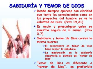 SABIDURÍA Y TEMOR DE DIOS Desde siempre aparece con claridad que tanto los conocimientos como en los proyectos del hombre se ve la voluntad de Dios. (Prov 19,21) Es necio y presuntuoso quien se muestra seguro de sí mismo. (Prov 3,7) Sabiduría y temor de Dios corren la misma suerte: El crecimiento en temor de Dios hace crecer la sabiduría. La maduración en la sabiduría desarrolla el sentido del “temor de Dios”. Temor de Dios es diferente a “terror de Dios”, es preferible hablar de “respetar a Dios2 y “honrar a Dios”. 