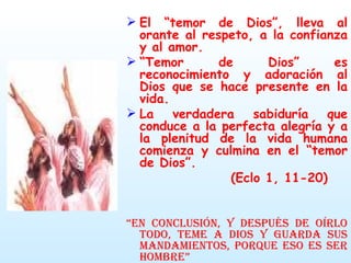 El “temor de Dios”, lleva al orante al respeto, a la confianza y al amor. “ Temor de Dios” es reconocimiento y adoración al Dios que se hace presente en la vida. La verdadera sabiduría que conduce a la perfecta alegría y a la plenitud de la vida humana comienza y culmina en el “temor de Dios”.  (Eclo 1, 11-20) “ En conclusión, y después de oírlo todo, teme a Dios y guarda sus mandamientos, porque eso es ser hombre” Ecle 12,13 