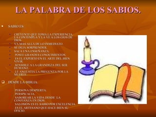 LA   PALABRA DE LOS SABIOS. SABIO ES: CREYENTE QUE TOMA LA EXPERIENCIA, LA CONTEMPLA Y LA VE A LOS OJOS DE DIOS. VA MÁS ALLÁ DE LO INMEDIATO. SE DEJA SORPRENDER. SACA UNA ENSEÑANZA. POSEE GRANDES CONOCIMIENTOS. ES EL EXPERTO EN EL ARTE DEL BIEN VIVIR. SENSIBLE A LA GRANDEZA DEL SER HUMANO. LE ANGUSTIA LA PREGUNTA POR LA MUERTE. DESDE LA BIBLIA. PERSONA DESPIERTA. PERSPICACIA. SABOREAR LA VIDA DESDE  LA CONFIANZA EN DIOS. SALOMÓN ES EL SABIO POR EXCELENCIA. ES EL ARTESANO QUE HACE BIEN SU OFICIO. 