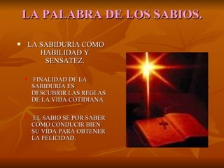 LA   PALABRA DE LOS SABIOS. LA SABIDURÍA COMO HABILIDAD Y SENSATEZ. FINALIDAD DE LA SABIDURÍA ES DESCUBRIR LAS REGLAS DE LA VIDA COTIDIANA. EL SABIO SE POR SABER CÓMO CONDUCIR BIEN SU VIDA PARA OBTENER LA FELICIDAD. 
