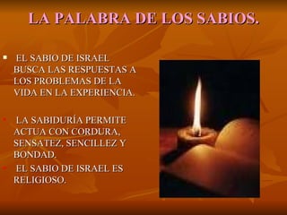 LA   PALABRA DE LOS SABIOS. EL SABIO DE ISRAEL BUSCA LAS RESPUESTAS A LOS PROBLEMAS DE LA VIDA EN LA EXPERIENCIA. LA SABIDURÍA PERMITE ACTUA CON CORDURA, SENSATEZ, SENCILLEZ Y BONDAD. EL SABIO DE ISRAEL ES RELIGIOSO. 