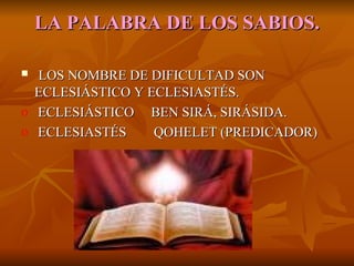 LA   PALABRA DE LOS SABIOS. LOS NOMBRE DE DIFICULTAD SON ECLESIÁSTICO Y ECLESIASTÉS. ECLESIÁSTICO  BEN SIRÁ, SIRÁSIDA. ECLESIASTÉS  QOHELET (PREDICADOR) 