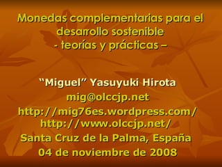 Monedas complementarias para el desarrollo sostenible - teorías y prácticas – “ Miguel” Yasuyuki Hirota [email_address] http://mig76es.wordpress.com/ http://www.olccjp.net/  Santa Cruz de la Palma, España  04 de noviembre de 2008 