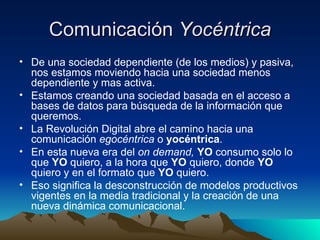 Comunicación  Yocéntrica De una sociedad dependiente (de los medios) y pasiva, nos estamos moviendo hacia una sociedad menos dependiente y mas activa. Estamos creando una sociedad basada en el acceso a bases de datos para búsqueda de la información que queremos. La Revolución Digital abre el camino hacia una comunicación  egocéntrica  o  yocéntrica . En esta nueva era del  on demand,  YO  consumo solo lo que  YO  quiero, a la hora que  YO  quiero, donde  YO  quiero y en el formato que  YO  quiero. Eso significa la desconstrucción de modelos productivos vigentes en la media tradicional y la creación de una nueva dinámica comunicacional. 