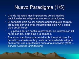 Nuevo Paradigma (1/5) Uno de los retos mas importantes de los medios tradicionales es adaptarse a nuevos paradigmas. El periódico deja de ser apenas aquel paquete cerrado producido por una línea industrial del siglo XX a cada ciclo de 24 horas …  y pasa a ser un continuo proveedor de información 24 horas por día, siete días a la semana. Ese es un cambio fundamental en la transición que los periódicos atraviesan hoy, ante la necesidad de adoptar en Internet una arquitectura orientada al servicio ( SOA – Service Oriented Architecture ) 