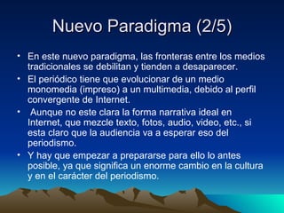 Nuevo Paradigma (2/5) En este nuevo paradigma, las fronteras entre los medios tradicionales se debilitan y tienden a desaparecer. El periódico tiene que evolucionar de un medio monomedia (impreso) a un multimedia, debido al perfil convergente de Internet. Aunque no este clara la forma narrativa ideal en Internet, que mezcle texto, fotos, audio, video, etc., si esta claro que la audiencia va a esperar eso del periodismo. Y hay que empezar a prepararse para ello lo antes posible, ya que significa un enorme cambio en la cultura y en el carácter del periodismo. 