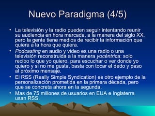 Nuevo Paradigma (4/5) La televisión y la radio pueden seguir intentando reunir su audiencia en hora marcada, a la manera del siglo XX, pero la gente tiene medios de recibir la información que quiera a la hora que quiera. Podcasting  en audio y video   es una radio o una televisión reconstruida a la manera  yocéntrica : solo recibo lo que yo quiero, para escuchar o ver donde yo quiero y si no me gusta, basta con tocar el dedo y paso al próximo mensaje. El RSS (Really Simple Syndication) es otro ejemplo de la personalización prometida en la primera década, pero que se concreta ahora en la segunda. Mas de 75 millones de usuarios en EUA e Inglaterra usan RSS. 