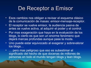 De Receptor a Emisor Esos cambios nos obligan a revisar el esquema clásico de la comunicación de masas: emisor-mensaje-receptor. El receptor se vuelve emisor, la audiencia pasiva de antes se vuelve activa, al adquirir el poder y el control. Por mas exageración que haya en la evaluación de los blogs, lo cierto es que son un enorme fenómeno que dejará marcas profundas aunque pase la moda. Uno puede estar equivocado al exagerar y sobrevalorar los blogs… …  pero mas peligroso que eso es subestimar el significado del hecho de que docenas de millones de personas en todo el mundo tengan blogs y lean blogs. 