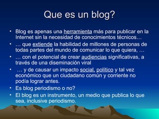 Que es un blog? Blog es apenas una  herramienta  más para publicar en la Internet sin la necesidad de conocimientos técnicos… …  que  extiende  la habilidad de millones de personas de todas partes del mundo de comunicar lo que quiera, … …  con el potencial de crear  audiencias  significativas, a través de una diseminación viral …  y de causar un impacto  social,   político  y tal vez económico que un ciudadano común y corriente no podía lograr antes. Es blog periodismo o no? El blog es un instrumento, un medio que publica lo que sea, inclusive periodismo. 