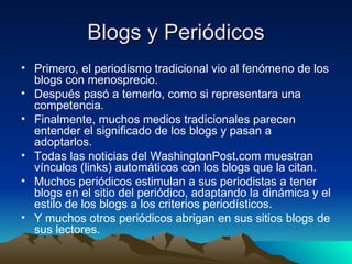 Blogs y Periódicos Primero, el periodismo tradicional vio al fenómeno de los blogs con menosprecio. Después pasó a temerlo, como si representara una competencia. Finalmente, muchos medios tradicionales parecen entender el significado de los blogs y pasan a adoptarlos. Todas las noticias del WashingtonPost.com muestran vínculos (links) automáticos con los blogs que la citan. Muchos periódicos estimulan a sus periodistas a tener blogs en el sitio del periódico, adaptando la dinámica y el estilo de los blogs a los criterios periodísticos. Y muchos otros periódicos abrigan en sus sitios blogs de sus lectores. 