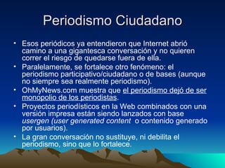 Periodismo Ciudadano Esos periódicos ya entendieron que Internet abrió camino a una gigantesca conversación y no quieren correr el riesgo de quedarse fuera de ella. Paralelamente, se fortalece otro fenómeno: el periodismo participativo/ciudadano o de bases (aunque no siempre sea realmente periodismo). OhMyNews.com muestra que  el periodismo dejó de ser monopolio de los periodistas . Proyectos periodísticos en la Web combinados con una versión impresa están siendo lanzados con base  usergen (user generated content  o contenido generado por usuarios). La gran conversación no sustituye, ni debilita el periodismo, sino que lo fortalece. 
