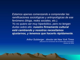 Estamos apenas comenzando a comprender las ramificaciones sociológicas y antropológicas de ese fenómeno (blogs, redes sociales, etc.). Yo no quiero ser muy hiperbólico, pero no tengan dudas sobre ello:  nuestro firmamento cultural está cambiando y nosotros necesitamos ajustarnos, y tenemos que hacerlo rápidamente . Arthur Sulzberger   , director del New York Times (discurso en la convencion de la Online News Association Octubre de 2005) 