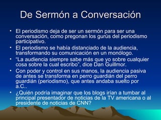 De Sermón a Conversación El periodismo deja de ser un sermón para ser una conversación, como pregonan los gurús del periodismo participativo. El periodismo se había distanciado de la audiencia, transformando su comunicación en un monólogo. “ La audiencia siempre sabe más que yo sobre cualquier cosa sobre la cual escribo”, dice Dan Guillmor. Con poder y control en sus manos, la audiencia pasiva de antes se transforma en perro guardián del perro guardián (periodismo), que antes andaba suelto por a.C.. ¿Quién podría imaginar que los blogs irían a tumbar al principal presentador de noticias de la TV americana o al presidente de noticias de CNN? 