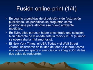Fusión online-print (1/4) En cuanto a pérdidas de circulación y de facturación publicitaria, los periódicos se preguntan cómo posicionarse para afrontar ese nuevo ambiente mediático. En EUA, ellos parecen haber encontrado una solución bien diferente de la usada ante la radio y la TV (cuando se observaba la midiamorfosis). El New York Times, el USA Today y el Wall Street Journal desistieron de la idea de tener a Internet como una operación aparte y anunciaron la integración de las dos salas de redacción. 