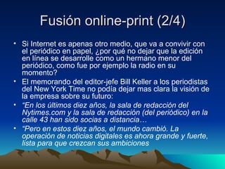 Fusión online-print (2/4) Si Internet es apenas otro medio, que va a convivir con el periódico en papel, ¿por qué no dejar que la edición en línea se desarrolle como un hermano menor del periódico, como fue por ejemplo la radio en su momento? El memorando del editor-jefe Bill Keller a los periodistas del New York Time no podía dejar mas clara la visión de la empresa sobre su futuro: “ En los últimos diez años, la sala de redacción del Nytimes.com y la sala de redacción (del periódico) en la calle 43 han sido socias a distancia… “ Pero en estos diez años, el mundo cambió. La operación de noticias digitales es ahora grande y fuerte, lista para que crezcan sus ambiciones 