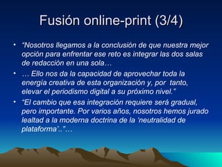 Fusión online-print (3/4) “ Nosotros llegamos a la conclusión de que nuestra mejor opción para enfrentar ese reto es integrar las dos salas de redacción en una sola… …  Ello nos da la capacidad de aprovechar toda la energía creativa de esta organización y, por  tanto, elevar el periodismo digital a su próximo nivel.” “ El cambio que esa integración requiere será gradual, pero importante. Por varios años, nosotros hemos jurado lealtad a la moderna doctrina de la ‘neutralidad de plataforma’..”… 