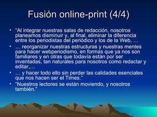 Fusión online-print (4/4) “ Al integrar nuestras salas de redacción, nosotros  planeamos disminuir y, al final, eliminar la diferencia entre los periodistas del periódico y los de la Web, … …  reorganizar nuestras estructuras y nuestras mentes para hacer webperiodismo, en formas que ya nos son familiares y en otras que todavía están por ser inventadas, tan naturales para nosotros como redactar y editar,… …  y hacer todo ello sin perder las calidades esenciales que nos hacen ser el Times.” “ Nuestros lectores se están moviendo, y nosotros también.” 