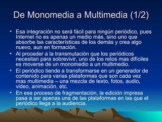 De Monomedia a Multimedia (1/2) Esa integración no será fácil para ningún periódico, pues Internet no es apenas un medio más, sino uno que absorbe las características de los demás y crea algo nuevo, aun en formación. Al proceder a la transmutación que los periódicos necesitan para sobrevivir, uno de los retos mas difíciles es moverse de un monomedio a un multimedio. El periódico tiende a transformarse en un generador de contenido para varias plataformas que son cada vez mas multimedia – una mezcla de texto, fotos, audio, video, animación, etc. En ese proceso de fragmentación, la edición impresa pasa a ser apenas una de las plataformas en las que el periódico llega a la audiencia. 