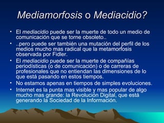 Mediamorfosis  o  Mediacidio? El  mediacidio  puede ser la muerte de todo un medio de comunicación que se torne obsoleto.. ..pero puede ser también una mutación del perfil de los medios mucho mas radical que la metamorfosis observada por Fidler. El  mediacidio  puede ser la muerte de compañías periodísticas (o de comunicación) o de carreras de profesionales que no entiendan las dimensiones de lo que está pasando en estos tiempos. No estamos apenas en tiempos de simples evoluciones. Internet es la punta mas visible y mas popular de algo mucho mas grande: la Revolución Digital, que está generando la Sociedad de la Información. 