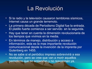La Revolución  Si la radio y la televisión causaron temblores sísmicos, Internet causa un grande terremoto. La primera década de Periodismo Digital fue la entrada. El platillo fuerte comienza a ser servido  en la segunda. Hay que tener en cuenta la dimensión revolucionaria de los tiempos que vivimos en la media. En términos de manejo, distribución y acceso a información, esta es la mas importante revolución comunicacional desde la invención de la imprenta por Gutenberg en 1455. No se sabe si el periódico impreso sobrevivirá a esa revolución, pero se cree que van a morir aquellos periódicos que no entiendan y no reaccionen ya. 